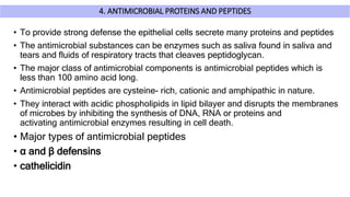 4. ANTIMICROBIAL PROTEINS AND PEPTIDES
• To provide strong defense the epithelial cells secrete many proteins and peptides
• The antimicrobial substances can be enzymes such as saliva found in saliva and
tears and fluids of respiratory tracts that cleaves peptidoglycan.
• The major class of antimicrobial components is antimicrobial peptides which is
less than 100 amino acid long.
• Antimicrobial peptides are cysteine- rich, cationic and amphipathic in nature.
• They interact with acidic phospholipids in lipid bilayer and disrupts the membranes
of microbes by inhibiting the synthesis of DNA, RNA or proteins and
activating antimicrobial enzymes resulting in cell death.
• Major types of antimicrobial peptides
• α and β defensins
• cathelicidin
 