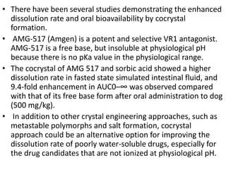 • There have been several studies demonstrating the enhanced
dissolution rate and oral bioavailability by cocrystal
formation.
• AMG-517 (Amgen) is a potent and selective VR1 antagonist.
AMG-517 is a free base, but insoluble at physiological pH
because there is no pKa value in the physiological range.
• The cocrystal of AMG 517 and sorbic acid showed a higher
dissolution rate in fasted state simulated intestinal fluid, and
9.4-fold enhancement in AUC0–∞ was observed compared
with that of its free base form after oral administration to dog
(500 mg/kg).
• In addition to other crystal engineering approaches, such as
metastable polymorphs and salt formation, cocrystal
approach could be an alternative option for improving the
dissolution rate of poorly water-soluble drugs, especially for
the drug candidates that are not ionized at physiological pH.
 