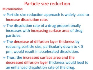 Particle size reduction
Micronization
Particle size reduction approach is widely used to
increase dissolution rate.
The dissolution rate of a drug proportionally
increases with increasing surface area of drug
particles.
The decrease of diffusion layer thickness by
reducing particle size, particularly down to < 5
µm, would result in accelerated dissolution.
Thus, the increased surface area and the
decreased diffusion layer thickness would lead to
an enhanced dissolution rate of the drug.
 