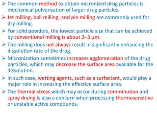  The common method to obtain micronized drug particles is
mechanical pulverization of larger drug particles.
 Jet milling, ball milling, and pin milling are commonly used for
dry milling.
 For solid powders, the lowest particle size that can be achieved
by conventional milling is about 2–3 µm.
 The milling does not always result in significantly enhancing the
dissolution rate of the drug.
 Micronization sometimes increases agglomeration of the drug
particles, which may decrease the surface area available for the
dissolution.
 In such case, wetting agents, such as a surfactant, would play a
major role in increasing the effective surface area.
 The thermal stress which may occur during comminution and
spray drying is also a concern when processing thermosensitive
or unstable active compounds.
 