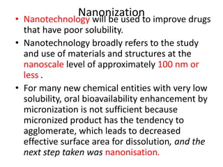 Nanonization
• Nanotechnology will be used to improve drugs
that have poor solubility.
• Nanotechnology broadly refers to the study
and use of materials and structures at the
nanoscale level of approximately 100 nm or
less .
• For many new chemical entities with very low
solubility, oral bioavailability enhancement by
micronization is not sufficient because
micronized product has the tendency to
agglomerate, which leads to decreased
effective surface area for dissolution, and the
next step taken was nanonisation.
 