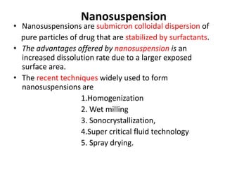 Nanosuspension
• Nanosuspensions are submicron colloidal dispersion of
pure particles of drug that are stabilized by surfactants.
• The advantages offered by nanosuspension is an
increased dissolution rate due to a larger exposed
surface area.
• The recent techniques widely used to form
nanosuspensions are
1.Homogenization
2. Wet milling
3. Sonocrystallization,
4.Super critical fluid technology
5. Spray drying.
 