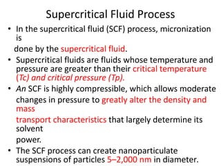 Supercritical Fluid Process
• In the supercritical fluid (SCF) process, micronization
is
done by the supercritical fluid.
• Supercritical fluids are fluids whose temperature and
pressure are greater than their critical temperature
(Tc) and critical pressure (Tp).
• An SCF is highly compressible, which allows moderate
changes in pressure to greatly alter the density and
mass
transport characteristics that largely determine its
solvent
power.
• The SCF process can create nanoparticulate
suspensions of particles 5–2,000 nm in diameter.
 