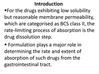 Introduction
For the drugs exhibiting low solubility
but reasonable membrane permeability,
which are categorised as BCS class II, the
rate-limiting process of absorption is the
drug dissolution step.
 Formulation plays a major role in
determining the rate and extent of
absorption of such drugs from the
gastrointestinal tract.
 