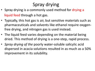 Spray drying
• Spray drying is a commonly used method for drying a
liquid feed through a hot gas.
• Typically, this hot gas is air, but sensitive materials such as
pharmaceuticals and solvents like ethanol require oxygen-
free drying, and nitrogen gas is used instead.
• The liquid feed varies depending on the material being
dried. This method of drying is a one-step, rapid process.
• Spray drying of the poorly water-soluble salicylic acid
dispersed in acacia solutions resulted in as much as a 50%
improvement in its solubility.
 