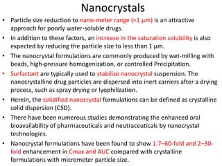 Nanocrystals
• Particle size reduction to nano-meter range (<1 µm) is an attractive
approach for poorly water-soluble drugs.
• In addition to these factors, an increase in the saturation solubility is also
expected by reducing the particle size to less than 1 µm.
• The nanocrystal formulations are commonly produced by wet-milling with
beads, high-pressure homogenization, or controlled Precipitation.
• Surfactant are typically used to stabilize nanocrystal suspension. The
nanocrystalline drug particles are dispersed into inert carriers after a drying
process, such as spray drying or lyophilization.
• Herein, the solidified nanocrystal formulations can be defined as crystalline
solid dispersion (CSD).
• There have been numerous studies demonstrating the enhanced oral
bioavailability of pharmaceuticals and neutraceuticals by nanocrystal
technologies.
• Nanocrystal formulations have been found to show 1.7–60-fold and 2–30-
fold enhancement in Cmax and AUC compared with crystalline
formulations with micrometer particle size.
 