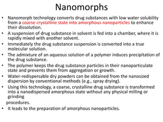 Nanomorphs
• Nanomorph technology converts drug substances with low water solubility
from a coarse crystalline state into amorphous nanoparticles to enhance
their dissolution.
• A suspension of drug substance in solvent is fed into a chamber, where it is
rapidly mixed with another solvent.
• Immediately the drug substance suspension is converted into a true
molecular solution.
• The admixture of an aqueous solution of a polymer induces precipitation of
the drug substance.
• The polymer keeps the drug substance particles in their nanoparticulate
state and prevents them from aggregation or growth.
• Water-redispersable dry powders can be obtained from the nanosized
dispersion by conventional methods (e.g., spray drying).
• Using this technology, a coarse, crystalline drug substance is transformed
into a nanodispersed amorphous state without any physical milling or
grinding
procedures.
• It leads to the preparation of amorphous nanoparticles.
 