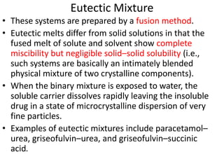 Eutectic Mixture
• These systems are prepared by a fusion method.
• Eutectic melts differ from solid solutions in that the
fused melt of solute and solvent show complete
miscibility but negligible solid–solid solubility (i.e.,
such systems are basically an intimately blended
physical mixture of two crystalline components).
• When the binary mixture is exposed to water, the
soluble carrier dissolves rapidly leaving the insoluble
drug in a state of microcrystalline dispersion of very
fine particles.
• Examples of eutectic mixtures include paracetamol–
urea, griseofulvin–urea, and griseofulvin–succinic
acid.
 