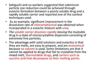 • Sekiguchi and co-workers suggested that submicron
particle size reduction could be achieved through
eutectic formation between a poorly soluble drug and a
rapidly soluble carrier and reported one of the earliest
techniques used.
• As an example, significant improvement in the
dissolution rate of chloramphenicol was obtained when
incorporated in a eutectic mixture with urea.
• The soluble carrier dissolves rapidly leaving the insoluble
drug in a state of microcrystalline dispersion consisting of
extremely fine particles.
• The advantage with solid solutions and eutectics is that
they are melts, are easy to prepare, and are economical
because no solvent is used. Some limitations are that it
cannot be applied to drugs that fail to crystallize from the
mixed melt, thermolabile drugs, and carriers such as
succinic acid that decompose at their melting points.
 