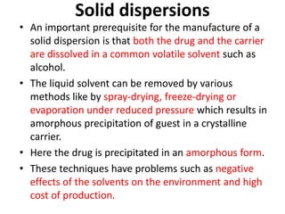 Solid dispersions
• An important prerequisite for the manufacture of a
solid dispersion is that both the drug and the carrier
are dissolved in a common volatile solvent such as
alcohol.
• The liquid solvent can be removed by various
methods like by spray-drying, freeze-drying or
evaporation under reduced pressure which results in
amorphous precipitation of guest in a crystalline
carrier.
• Here the drug is precipitated in an amorphous form.
• These techniques have problems such as negative
effects of the solvents on the environment and high
cost of production.
 