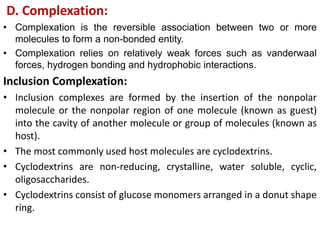 D. Complexation:
• Complexation is the reversible association between two or more
molecules to form a non-bonded entity.
• Complexation relies on relatively weak forces such as vanderwaal
forces, hydrogen bonding and hydrophobic interactions.
Inclusion Complexation:
• Inclusion complexes are formed by the insertion of the nonpolar
molecule or the nonpolar region of one molecule (known as guest)
into the cavity of another molecule or group of molecules (known as
host).
• The most commonly used host molecules are cyclodextrins.
• Cyclodextrins are non-reducing, crystalline, water soluble, cyclic,
oligosaccharides.
• Cyclodextrins consist of glucose monomers arranged in a donut shape
ring.
 