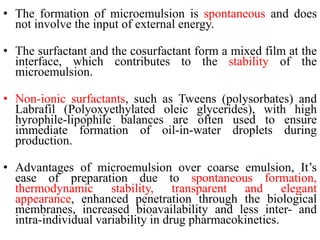 • The formation of microemulsion is spontaneous and does
not involve the input of external energy.
• The surfactant and the cosurfactant form a mixed film at the
interface, which contributes to the stability of the
microemulsion.
• Non-ionic surfactants, such as Tweens (polysorbates) and
Labrafil (Polyoxyethylated oleic glycerides), with high
hyrophile-lipophile balances are often used to ensure
immediate formation of oil-in-water droplets during
production.
• Advantages of microemulsion over coarse emulsion, It’s
ease of preparation due to spontaneous formation,
thermodynamic stability, transparent and elegant
appearance, enhanced penetration through the biological
membranes, increased bioavailability and less inter- and
intra-individual variability in drug pharmacokinetics.
 