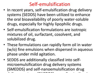 Self-emulsification
• In recent years, self-emulsification drug delivery
systems (SEDDS) have been utilized to enhance
the oral bioavailability of poorly water-soluble
drugs, especially for highly lipophilic drugs.
• Self-emulsification formulations are isotropic
mixtures of oil, surfactant, cosolvent, and
solubilized drug.
• These formulations can rapidly form oil in water
(w/o) fine emulsions when dispersed in aqueous
phase under mild agitation.
• SEDDS are additionally classified into self-
microemulsification drug delivery systems
(SMEDDS) and self-nanoemulsification drug
 
