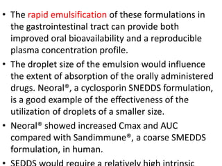 • The rapid emulsification of these formulations in
the gastrointestinal tract can provide both
improved oral bioavailability and a reproducible
plasma concentration profile.
• The droplet size of the emulsion would influence
the extent of absorption of the orally administered
drugs. Neoral®, a cyclosporin SNEDDS formulation,
is a good example of the effectiveness of the
utilization of droplets of a smaller size.
• Neoral® showed increased Cmax and AUC
compared with Sandimmune®, a coarse SMEDDS
formulation, in human.
 
