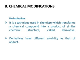 B. CHEMICAL MODIFICATIONS
Derivatization:
 It is a technique used in chemistry which transforms
a chemical compound into a product of similar
chemical structure, called derivative.
 Derivatives have different solubility as that of
adduct.
 