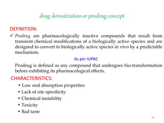 drug derivatization or prodrug concept
DEFINITION:
 Prodrug are pharmacologically inactive compounds that result from
transient chemical modifications of a biologically active species and are
designed to convert to biologically active species in vivo by a predictable
mechanism.
As per IUPAC
Prodrug is defined as any compound that undergoes bio-transformation
before exhibiting its pharmacological effects.
CHARACTERISTICS:
• Low oral absorption properties
• Lack of site specificity
• Chemical instability
• Toxicity
• Bad taste
36
 