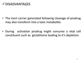 DISADVANTAGES
• The inert carrier generated following cleavage of prodrug
may also transform into a toxic metabolite.
• During activation prodrug might consume a vital cell
constituent such as glutathione leading to it’s depletion.
38
 