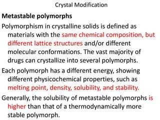 Crystal Modification
Metastable polymorphs
Polymorphism in crystalline solids is defined as
materials with the same chemical composition, but
different lattice structures and/or different
molecular conformations. The vast majority of
drugs can crystallize into several polymorphs.
Each polymorph has a different energy, showing
different physicochemical properties, such as
melting point, density, solubility, and stability.
Generally, the solubility of metastable polymorphs is
higher than that of a thermodynamically more
stable polymorph.
 