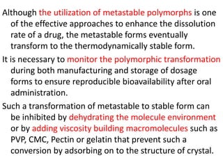 Although the utilization of metastable polymorphs is one
of the effective approaches to enhance the dissolution
rate of a drug, the metastable forms eventually
transform to the thermodynamically stable form.
It is necessary to monitor the polymorphic transformation
during both manufacturing and storage of dosage
forms to ensure reproducible bioavailability after oral
administration.
Such a transformation of metastable to stable form can
be inhibited by dehydrating the molecule environment
or by adding viscosity building macromolecules such as
PVP, CMC, Pectin or gelatin that prevent such a
conversion by adsorbing on to the structure of crystal.
 