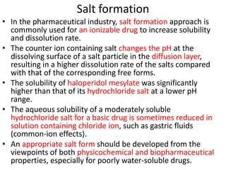 Salt formation
• In the pharmaceutical industry, salt formation approach is
commonly used for an ionizable drug to increase solubility
and dissolution rate.
• The counter ion containing salt changes the pH at the
dissolving surface of a salt particle in the diffusion layer,
resulting in a higher dissolution rate of the salts compared
with that of the corresponding free forms.
• The solubility of haloperidol mesylate was significantly
higher than that of its hydrochloride salt at a lower pH
range.
• The aqueous solubility of a moderately soluble
hydrochloride salt for a basic drug is sometimes reduced in
solution containing chloride ion, such as gastric fluids
(common-ion effects).
• An appropriate salt form should be developed from the
viewpoints of both physicochemical and biopharmaceutical
properties, especially for poorly water-soluble drugs.
 