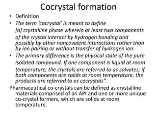 Cocrystal formation
• Definition
• The term ‘cocrystal’ is meant to define
[a] crystalline phase wherein at least two components
of the crystal interact by hydrogen bonding and
possibly by other noncovalent interactions rather than
by ion pairing or without transfer of hydrogen ion.
• The primary difference is the physical state of the pure
isolated compound. If one component is liquid at room
temperature, the crystals are referred to as solvates; if
both components are solids at room temperature, the
products are referred to as cocrystals”.
Pharmaceutical co-crystals can be defined as crystalline
materials comprised of an API and one or more unique
co-crystal formers, which are solids at room
temperature.
 