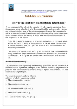 Compiled by-Shamon Ahmad,, M.Pharma (Q.A) Chandigarh Group of Colleges, Landran,
Mohali(Punjab India)email-shmmon@gmail.com(Date-15/02/13)
Solubility Determination
How is the solubility of a substance determined?
A known amount of the solvent--for example, 100 mL--is put in a container. Then
the substance whose solubility is to be determined is added until, even after vigorous
and prolonged stirring, some of that substance does not dissolve. Such a solution is
said to be saturated because it contains as much solute as possible at that temperature.
In this saturated solution, the amount of solute is the solubility of that substance at
that temperature in that solvent.
Doing this experiment with water as the solvent and sodium chloride as the solute,
we find that, at 20°C, 35.7 g of the salt dissolve in 100 mL water. The solubility
of sodium chloride is, then, 35.7 g/100 mL water at 20°C. Sodium chloride is a
moderately soluble salt.
The solubility of sodium nitrate is 92.1 g/100 mL water at 20°C; sodium nitrate is
a very soluble salt. At the opposite end of the scale is barium sulfate, which has a
solubility of 2.3 X 10 -4
g/100 mL water at 20°C. Barium sulfate is an insoluble
salt.
Determination of solubility :
The solubility of salts is generally determined by gravimetric method. First of all a
saturated solution is prepared. Some part of this saturated solution is weighed out in a
porcelain dish. The solution is evaporated slowly to dryness on a sand bath. The dish
is cooled and weighed again.
The observations are recorded as follows:
solubility of salts by gravimetric method
1. Mass of empty dish = w gram
2. Mass of dish + solution = w1 g
3. So Mass of solution = (w1 – w) g
4. Mass of dish + residue = w2 g
So Mass of residue = (w2 – w) g = x g
 