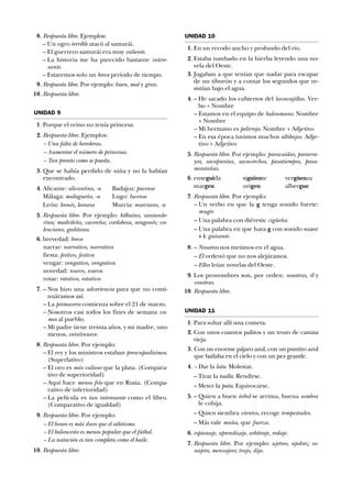 18. Respuesta libre. Ejemplos:
– Un ogro terrible atacó al samurái.
– El guerrero samurái era muy valiente.
– La historia me ha parecido bastante intere-
sante.
– Estaremos solo un breve periodo de tiempo.
19. Respuesta libre. Por ejemplo: buen, mal y gran.
10. Respuesta libre.
UNIDAD 9
11. Porque el reino no tenía princesa.
12. Respuesta libre. Ejemplos:
– Una falta de herederas.
– Aumentar el número de princesas.
– Tan pronto como se pueda.
13. Que se había perdido de niña y no la habían
encontrado.
14. Alicante: alicantino, -a Badajoz: pacense
Málaga: malagueño, -a Lugo: lucense
León: leonés, leonesa Murcia: murciano, -a
15. Respuesta libre. Por ejemplo: bilbaíno, santande-
rina; madrileño, cacereña; cordobesa, aragonés; va-
lenciano, gaditana.
16. brevedad: breve
narrar: narrativo, narrativa
fiesta: festivo, festiva
vengar: vengativo, vengativa
novedad: nuevo, nueva
rotar: rotativo, rotativa
17. – Nos hizo una advertencia para que no conti-
nuáramos así.
– La primavera comienza sobre el 21 de marzo.
– Nosotros casi todos los fines de semana va-
mos al pueblo.
– Mi padre tiene treinta años, y mi madre, uno
menos, veintinueve.
18. Respuesta libre. Por ejemplo:
– El rey y los ministros estaban preocupadísimos.
(Superlativo)
– El oro es más valioso que la plata. (Compara-
tivo de superioridad)
– Aquí hace menos frío que en Rusia. (Compa-
rativo de inferioridad)
– La película es tan interesante como el libro.
(Comparativo de igualdad)
19. Respuesta libre. Por ejemplo:
– El boxeo es más duro que el atletismo.
– El baloncesto es menos popular que el fútbol.
– La natación es tan completa como el baile.
10. Respuesta libre.
UNIDAD 10
11. En un recodo ancho y profundo del río.
12. Estaba tumbado en la hierba leyendo una no-
vela del Oeste.
13. Jugaban a que tenían que nadar para escapar
de un tiburón y a contar los segundos que re-
sistían bajo el agua.
14. – He sacado los cubiertos del lavavajillas. Ver-
bo + Nombre
– Estamos en el equipo de balonmano. Nombre
+ Nombre
– Mi hermano es pelirrojo. Nombre + Adjetivo
– En esa época tuvimos muchos altibajos. Adje-
tivo + Adjetivo
15. Respuesta libre. Por ejemplo: paracaídas, pararra-
yos, sacapuntas, sacacorchos, pasatiempos, pasa-
montañas.
16. enseguida siguiente vergüenza
margen origen albergue
17. Respuesta libre. Por ejemplo:
– Un verbo en que la g tenga sonido fuerte:
mugir.
– Una palabra con diéresis: cigüeña.
– Una palabra en que haya g con sonido suave
+ i: guisante.
18. – Nosotros nos metimos en el agua.
– Él ordenó que no nos alejáramos.
– Ellos leían novelas del Oeste.
19. Los pronombres son, por orden: nosotras, él y
vosotras.
10. Respuesta libre.
UNIDAD 11
11. Para soltar allí una cometa.
12. Con unos cuantos palitos y un trozo de camisa
vieja.
13. Con un enorme pájaro azul, con un puntito azul
que bailaba en el cielo y con un pez grande.
14. – Dar la lata. Molestar.
– Tirar la toalla. Rendirse.
– Meter la pata. Equivocarse.
15. – Quien a buen árbol se arrima, buena sombra
le cobija.
– Quien siembra vientos, recoge tempestades.
– Más vale maña, que fuerza.
16. espionaje, aprendizaje, arbitraje, rodaje.
17. Respuesta libre. Por ejemplo: ajetreo, ajedrez; so-
najero, mensajero; trajo, dijo.
 