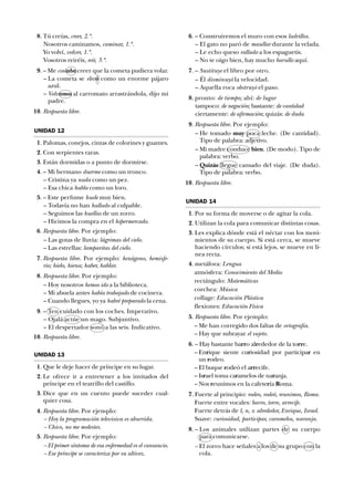 18. Tú creías, creer, 2.ª.
Nosotros caminamos, caminar, 1.ª.
Yo volví, volver, 1.ª.
Vosotros reiréis, reír, 3.ª.
19. – Me costaba creer que la cometa pudiera volar.
– La cometa se elevó como un enorme pájaro
azul.
– Volvamos al carromato arrastrándola, dijo mi
padre.
10. Respuesta libre.
16. – Construiremos el muro con esos ladrillos.
– El gato no paró de maullar durante la velada.
– Le echo queso rallado a los espaguetis.
– No te oigo bien, hay mucho barullo aquí.
17. – Sustituye el libro por otro.
– Él disminuyó la velocidad.
– Aquella roca obstruyó el paso.
18. pronto: de tiempo; ahí: de lugar
tampoco: de negación; bastante: de cantidad
ciertamente: de afirmación; quizás: de duda
19. Respuesta libre. Por ejemplo:
– He tomado muy poca leche. (De cantidad).
Tipo de palabra: adjetivo.
– Mi madre conduce bien. (De modo). Tipo de
palabra: verbo.
– Quizás llegue cansado del viaje. (De duda).
Tipo de palabra: verbo.
10. Respuesta libre.
UNIDAD 14
11. Por su forma de moverse o de agitar la cola.
12. Utilizan la cola para comunicar distintas cosas.
13. Les explica dónde está el néctar con los movi-
mientos de su cuerpo. Si está cerca, se mueve
haciendo círculos; si está lejos, se mueve en lí-
nea recta.
14. metáfora: Lengua
atmósfera: Conocimiento del Medio
rectángulo: Matemáticas
corchea: Música
collage: Educación Plástica
flexiones: Educación Física
15. Respuesta libre. Por ejemplo:
– Me han corregido dos faltas de ortografía.
– Hay que subrayar el sujeto.
16. – Hay bastante barro alrededor de la torre.
– Enrique siente curiosidad por participar en
un rodeo.
– El buque rodeó el arrecife.
– Israel toma caramelos de naranja.
– Nos reunimos en la cafetería Roma.
17. Fuerte al principio: rodeo, rodeó, reunimos, Roma.
Fuerte entre vocales: barro, torre, arrecife.
Fuerte detrás de l, n, s: alrededor, Enrique, Israel.
Suave: curiosidad, participar, caramelos, naranja.
18. – Los animales utilizan partes de su cuerpo
para comunicarse.
– El zorro hace señales a los de su grupo con la
cola.
UNIDAD 12
11. Palomas, conejos, cintas de colorines y guantes.
12. Con serpientes raras.
13. Están dormidas o a punto de dormirse.
14. – Mi hermano duerme como un tronco.
– Cristina ya nada como un pez.
– Esa chica habla como un loro.
15. – Este perfume huele muy bien.
– Todavía no han hallado al culpable.
– Seguimos las huellas de un zorro.
– Hicimos la compra en el hipermercado.
16. Respuesta libre. Por ejemplo:
– Las gotas de lluvia: lágrimas del cielo.
– Las estrellas: lamparitas del cielo.
17. Respuesta libre. Por ejemplo: hexágono, hemisfe-
rio; hielo, hiena; haber, hablar.
18. Respuesta libre. Por ejemplo:
– Hoy nosotros hemos ido a la biblioteca.
– Mi abuela antes había trabajado de cocinera.
– Cuando llegues, yo ya habré preparado la cena.
19. – Ten cuidado con los coches. Imperativo.
– Ojalá actúe un mago. Subjuntivo.
– El despertador sonó a las seis. Indicativo.
10. Respuesta libre.
UNIDAD 13
11. Que le deje hacer de príncipe en su lugar.
12. Le ofrece ir a entretener a los invitados del
príncipe en el teatrillo del castillo.
13. Dice que en un cuento puede suceder cual-
quier cosa.
14. Respuesta libre. Por ejemplo:
– Hoy la programación televisiva es aburrida.
– Chico, no me molestes.
15. Respuesta libre. Por ejemplo:
– El primer síntoma de esa enfermedad es el cansancio.
– Ese príncipe se caracteriza por su altivez.
 