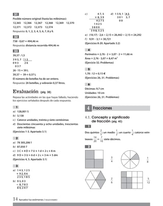 Posible número original (hasta las milésimas):
12,365 12,366 12,367 12,368 12,369 12,370
12,371 12,372 12,373 12,374
Respuesta: 0, 1, 2, 3, 4, 5, 6, 7, 8 y 9.
738 ؒ 0,67 ‫؍‬ 494,46 m
Respuesta: distancia recorrida 494,46 m
39,37 : 1,5
3 9 3, 7 1 5
0 9 3 2 6
0 3 7
26 ؒ 15‫؍‬ 39 L
39,37 ؊ 39 ‫؍‬0,37 L
El número de botellas ha de ser entero.
Respuesta: 26 botellas, y sobrarán 0,37 litros.
Evaluación (pág. 38)
Repasa las actividades en las que hayas fallado, haciendo
los ejercicios señalados después de cada respuesta.
a) 128,001 5
b) 3,138
c) Catorce unidades, treinta y siete centésimas
d) Doscientas cincuenta y ocho unidades, trescientas
siete milésimas
(Ejercicios 1-3. Apartado 3.1)
a) 78 305,2061
b) 87,050 7
c) 3 C؉4 D؉ 7 U؉1 d ؉ 2 c؉8 m
d) 9 D؉3 U؉ 6 d ؉2 c ؉ 3 m ؉5 dm
(Ejercicios 4, 5. Apartado 3.1)
a) 1 4 3, 1 2 5
؉ 9 2, 0 6
2 3 5, 1 8 5
b) 9 3, 0 3
؊ 8, 7 8 3
8 4, 2 4 7
3
2
1
33
32
31
e) (10,17) ؒ 2,6؊2,15‫؍‬26,442 ؊2,15‫؍‬24,292
f) 9,91 ؒ 3,1‫؍‬30,721
(Ejercicios 8-20. Apartado 3.2)
Perímetro‫؍‬2,76 ؒ 2؉3,07 ؒ 2‫؍‬11,66 m
Área‫؍‬2,76 ؒ 3,07‫؍‬8,47 m2
(Ejercicio 32. Problemas)
1,78 : 12 ‫؍‬0,15 €
(Ejercicios 26, 31. Problemas)
Décimas: 9,7 cm
Unidades: 10 cm
(Ejercicios 26, 31. Problemas)
Fracciones
4.1. Concepto y significado
de fracción (pág. 40)
Dos quintos ᎏ
2
5
ᎏ; un medio ᎏ
1
2
ᎏ; un cuarto ᎏ
1
4
ᎏ; catorce vein-
teavos ᎏ
1
2
4
0
ᎏ‫؍‬ᎏ
1
7
0
ᎏ siete décimos.
2
1
4
6
5
4
c) 4 7, 5
؋ 8, 3 9
4 2 7 5
1 4 2 5
3 8 0 0
3 9 8, 5 2 5
14 Aprueba tus exámenes / SOLUCIONARIO
ᎏ
3
4
ᎏ
ᎏ
2
6
ᎏ
ᎏ
1
8
ᎏ
ᎏ
1
5
2
ᎏ
d) 1 5 9, 1 4 3
3 0 1 3, 7
0 0
Int Sol apr Mates 1 ESO.qxd:SOLUCIONARIO APRUEBA MATE 22/07/11 9:51 Página 14
 