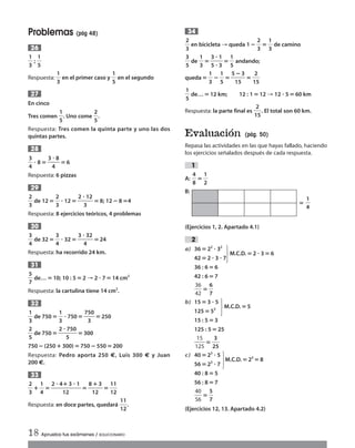 Problemas (pág 48)
ᎏ
1
3
ᎏ ; ᎏ
1
5
ᎏ
Respuesta: ᎏ
1
3
ᎏ en el primer caso y ᎏ
1
5
ᎏ en el segundo
En cinco
Tres comen ᎏ
1
5
ᎏ. Uno come ᎏ
2
5
ᎏ.
Respuesta: Tres comen la quinta parte y uno las dos
quintas partes.
ᎏ
3
4
ᎏ ؒ 8‫؍‬ᎏ
3
4
ؒ 8
ᎏ ‫؍‬6
Respuesta: 6 pizzas
ᎏ
2
3
ᎏ de 12‫؍‬ ᎏ
2
3
ᎏ ؒ 12‫؍‬ᎏ
2 ؒ
3
12
ᎏ‫؍‬ 8; 12؊8‫4؍‬
Respuesta: 8 ejercicios teóricos, 4 problemas
ᎏ
3
4
ᎏ de 32‫؍‬ ᎏ
3
4
ᎏ ؒ 32‫؍‬ᎏ
3 ؒ
4
32
ᎏ‫؍‬ 24
Respuesta: ha recorrido 24 km.
ᎏ
5
7
ᎏ de…‫؍‬ 10; 10 : 5 ‫؍‬2 → 2 ؒ 7‫؍‬14 cm2
Respuesta: la cartulina tiene 14 cm2
.
ᎏ
1
3
ᎏ de 750 ‫؍‬ᎏ
1
3
ᎏ ؒ 750‫؍‬ ᎏ
75
3
0
ᎏ‫؍‬250
ᎏ
2
5
ᎏ de 750 ‫؍‬ᎏ
2 ؒ
5
750
ᎏ ‫؍‬ 300
750 ؊(250 ؉300)‫؍‬750؊ 550‫؍‬200
Respuesta: Pedro aporta 250 €, Luis 300 € y Juan
200 €.
ᎏ
2
3
ᎏ؉ᎏ
1
4
ᎏ‫؍‬ᎏ
2 ؒ 4
1
؉
2
3 ؒ 1
᎑᎑‫؍‬ᎏ
8
1
؉
2
3
ᎏ ‫؍‬ᎏ
1
1
1
2
ᎏ
Respuesta: en doce partes, quedará ᎏ
1
1
1
2
ᎏ.
33
32
31
30
29
28
27
26
ᎏ
2
3
ᎏ en bicicleta → queda 1؊ᎏ
2
3
ᎏ‫؍‬ᎏ
1
3
ᎏ de camino
ᎏ
3
5
ᎏ de ᎏ
1
3
ᎏ‫؍‬ᎏ
3
5
ؒ
ؒ
1
3
ᎏ ‫؍‬ᎏ
1
5
ᎏ andando;
queda‫؍‬ᎏ
1
3
ᎏ؊ᎏ
1
5
ᎏ‫؍‬ᎏ
5
1
؊
5
3
ᎏ‫؍‬ᎏ
1
2
5
ᎏ
ᎏ
1
5
ᎏ de…‫؍‬12 km; 12 : 1 ‫؍‬12 → 12 ؒ 5‫؍‬60 km
Respuesta: la parte final es ᎏ
1
2
5
ᎏ. El total son 60 km.
Evaluación (pág. 50)
Repasa las actividades en las que hayas fallado, haciendo
los ejercicios señalados después de cada respuesta.
A: ᎏ
4
8
ᎏ‫؍‬ᎏ
1
2
ᎏ
B:
‫؍‬ ᎏ
1
4
ᎏ
(Ejercicios 1, 2. Apartado 4.1)
a) 36‫؍‬22
ؒ 32
42‫؍‬2 ؒ 3 ؒ 7
M.C.D.‫؍‬2 ؒ 3‫؍‬6
36 : 6 ‫؍‬6
42 : 6 ‫؍‬7
ᎏ
3
4
6
2
ᎏ‫؍‬ᎏ
6
7
ᎏ
b) 15‫؍‬3 ؒ 5
125‫؍‬53
M.C.D.‫؍‬5
15 : 5 ‫؍‬3
125 : 5 ‫؍‬25
ᎏ
1
1
2
5
5
ᎏ‫؍‬ᎏ
2
3
5
ᎏ
c) 40‫؍‬23
ؒ 5
56‫؍‬23
ؒ 7
M.C.D.‫؍‬23
‫؍‬8
40 : 8 ‫؍‬5
56 : 8 ‫؍‬7
ᎏ
4
5
0
6
ᎏ‫؍‬ᎏ
5
7
ᎏ
(Ejercicios 12, 13. Apartado 4.2)
2
1
34
18 Aprueba tus exámenes / SOLUCIONARIO
·
·
·
Int Sol apr Mates 1 ESO.qxd:SOLUCIONARIO APRUEBA MATE 22/07/11 9:51 Página 18
 