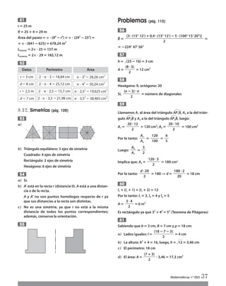 r‫؍‬ 25 m
R‫؍‬ 25 ؉4‫؍‬ 29 m
Área del paseo‫؍‬␲ ؒ (R2
؊ r2
)‫؍‬␲ ؒ (292
؊252
)‫؍‬
‫؍‬ ␲ ؒ (841 ؊625)‫؍‬ 678,24 m2
Linterior ‫؍‬2␲ ؒ 25 ‫؍‬157 m
Lexterior ‫؍‬2␲ ؒ 29 ‫؍‬182,12 m
8.12. Simetrías (pág. 109)
a)
b) Triángulo equilátero: 3 ejes de simetría
Cuadrado: 4 ejes de simetría
Rectángulo: 2 ejes de simetría
Hexágono: 6 ejes de simetría
a) Sí.
b) A’ está en la recta r (distancia 0). A está a una distan-
cia x de la recta.
A y A’ no son puntos homólogos respecto de r ya
que sus distancias a la recta son distintas.
c) No es una simetría, ya que r no está a la misma
distancia de todos los puntos correspondientes;
además, conserva la orientación.
55
54
53
52
51 Problemas (pág. 110)
Bˆ ‫؍‬ ‫؍‬
‫؍‬؊224° 47’ 56’’
h‫؍‬ Ί(25؊16)‫؍‬3 cm
A‫؍‬ ‫؍‬12 cm2
Hexágono: 9, octógono: 20
Sí, ‫؍‬número de diagonales
Llamamos A1 al área del triángulo AP1B
ٙ
, A2 a la del trián-
gulo AP2B
ٙ
y A3 a la del triángulo AP3B
ٙ
, luego:
A1 ‫؍‬ ‫؍‬120 cm2
; A2 ‫؍‬ ‫؍‬100 cm2
Por lo tanto: ‫؍‬ ‫؍‬
Luego: ‫؍‬
Implica que: A3 ‫؍‬ ‫؍‬180 cm2
Por lo tanto: ‫؍‬180 ⇒ d‫؍‬ ‫؍‬18 cm
l1 ؉(l1 ؉1)؉(l1 ؉2)‫؍‬12
Por lo tanto: l1 ‫؍‬3, l2 ‫؍‬4 y l3 ‫؍‬5
A‫؍‬ ‫؍‬6 m2
Es rectángulo ya que 32
؉42
‫؍‬52
(Teorema de Pitágoras)
Sabiendo que b‫؍‬3 cm, B ‫؍‬7 cm y p‫؍‬18 cm:
a) Lados iguales: l‫؍‬ ‫؍‬4 cm
b) La altura: h2
؉4‫؍‬16, luego, h‫؍‬Ίහ12‫؍‬3,46 cm
c) El perímetro: 18 cm
d) El área: A‫؍‬ ؒ3,46‫؍‬17,3 cm2(7 ؉3)
ᎏᎏᎏᎏ
2
(18؊7؊3)
ᎏᎏᎏᎏᎏᎏᎏ
2
61
3ؒ4
ᎏᎏᎏᎏ
2
60
dؒ20
ᎏᎏᎏᎏ
2
180ؒ2
ᎏᎏᎏᎏᎏ
20
120ؒ3
ᎏᎏᎏᎏᎏ
2
A3
ᎏᎏ
A1
3
ᎏᎏ
2
A1
ᎏᎏ
A2
120
ᎏᎏᎏ
100
6
ᎏᎏ
5
20ؒ12
ᎏᎏᎏᎏᎏ
2
20ؒ10
ᎏᎏᎏᎏᎏ
2
59
(n؊3)ؒn
ᎏᎏᎏᎏᎏᎏ
2
58
(8ؒ3)
ᎏᎏᎏᎏ
2
57
[3 ؒ(15° 12’)؉0,4ؒ(15° 12’)؊5ؒ(100° 15’ 20’’)]
ᎏᎏᎏᎏᎏᎏᎏᎏᎏᎏᎏᎏᎏᎏᎏᎏᎏᎏᎏᎏᎏᎏᎏᎏᎏᎏᎏ
2
56
Matemáticas 1.º ESO 37
Datos
r ϭ3 cm
Perímetro
2 и ␲ и 3 ϭ18,84 cm
Área
␲ и 32
ϭ 28,26 cm2
d ϭ8 cm 2 и ␲ и 4 ϭ25,12 cm ␲ и 42
ϭ 50,24 cm2
r ϭ2,5 m
d ϭ7 cm
2 и ␲ и 2,5 ϭ15,7 cm
2 · ␲ и 3,5 ϭ21,98 cm
␲ и 2,52
ϭ19,625 cm2
␲ и 3,52
ϭ38,465 cm2
Int Sol apr Mates 1 ESO.qxd:SOLUCIONARIO APRUEBA MATE 22/07/11 9:51 Página 37
 