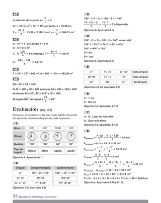 La relación de las áreas es ‫؍‬ 4.
Si l‫؍‬ 30 cm, a2
؉152
‫؍‬ 302
; por tanto, a‫؍‬25,98 cm
S ‫؍‬ ؒ25,98‫؍‬2338,2 cm2
; s‫؍‬ ‫؍‬ 584,55 cm2
a) ␲r2
‫؍‬4 ؒ2␲r, luego, r‫؍‬8 m
b) A‫؍‬ 64␲ m2
c) Si ‫؍‬64, entonces, l2
‫؍‬ ‫؍‬ 128 m2
d) ‫؍‬4,57 m2
l2
‫؍‬202
؉202
‫؍‬800 m2
; A‫؍‬800؊100␲‫؍‬485,84 m2
BA
២
؉ AC
២
؉CB
២
‫؍‬360°
Si AC
២
‫؍‬ 2BA
២
y CB
២
‫؍‬3BA
២
entonces BA
២
؉2BA
២
؉ 3BA
២
‫؍‬360°
de donde BA
២
‫؍‬60°, AC
២
‫؍‬120° y CB
២
‫؍‬ 180°.
El ángulo BAC
ٙ
será igual a ‫؍‬ 90°.
Evaluación (pág. 112)
Repasa las actividades en las que hayas fallado, haciendo
los ejercicios señalados después de cada respuesta.
(Ejercicio 4. Apartado 8.1)
(Ejercicios 3-6. Apartado 8.1)
2
1
CB
២
ᎏᎏ
2
65
64
64␲ ؊128
ᎏᎏᎏᎏᎏᎏᎏ
4
(2l2
)
ᎏᎏᎏ
4
64ؒ4
ᎏᎏᎏᎏ
2
63
30 ؒ6
ᎏᎏᎏᎏ
2
S
ᎏᎏ
4
S
ᎏᎏ
s
62
180° ؒ (10؊2)‫؍‬180° ؒ 8‫؍‬1440°
ᎏ
10 ؒ (1
2
0؊3)
ᎏ‫؍‬ᎏ
10
2
ؒ 7
ᎏ ‫؍‬35 diagonales
(Ejercicio 8. Apartado 8.1)
180° ؒ (5 ؊2)‫؍‬180 ؒ 3‫؍‬540° suma total
104°؉135,5°؉74,5°؉90°‫؍‬404°
540°؊404°‫؍‬136°
Â‫؍‬90°
Bˆ ‫؍‬136°
(Ejercicio 6. Apartado 8.1)
(Ejercicios 25-26. Apartado 8.6)
a) 1; no.
b) No; no.
(Ejercicio 53. Apartados 8.12)
a) Sí, 1, por ser isósceles.
b) Que no lo tiene.
(Ejercicio 53. Apartados 8.12)
Apentágono ‫؍‬ᎏ
P ·
2
ap
ᎏ ‫؍‬ᎏ
5 ؒ 2
2
ؒ 1,38
ᎏ‫؍‬6,9 cm2
Arectángulo ‫؍‬b · h‫؍‬14 ؒ 4‫؍‬56 cm2
Asemicírculo ‫؍‬ᎏ
␲
2
ؒ r2
ᎏ ‫؍‬ᎏ
␲
2
ؒ 32
ᎏ ‫؍‬14,13 cm2
Atriángulo ‫؍‬ᎏ
b
2
ؒ h
ᎏ‫؍‬ᎏ
4
2
ؒ 3
ᎏ‫؍‬6 cm2
Atrapecio ‫؍‬ᎏ
(b؉
2
B)ؒ h
ᎏ‫؍‬ᎏ
(6 ؉1
2
0) ؒ 3
ᎏ ‫؍‬ᎏ
16
2
ؒ 3
ᎏ ‫؍‬24 cm2
Arectángulo ؊Apentágono ‫؍‬56؊6,9‫؍‬49,1 cm2
Atotal ‫؍‬14,13؉6؉24؉49,1‫؍‬93,23 cm2
P‫؍‬2␲ ؒ 3؉5؉4؉12؉8؉4؉5‫؍‬6␲؉38‫؍‬56,84 cm
(Ejercicios. Apartados 8.10 y 8.11)
8
7
6
5
4
3
38 Aprueba tus exámenes / SOLUCIONARIO
Hora
Dibujo
Medida
Tipo de
ángulo
8:00 6:00 10:00 1:00
120°
obtuso
180°
plano
60°
agudo
30°
agudo
37° 45° 30’ 97° 30’ Obtusángulo
20° 48’ 54° 12’ 105° Obtusángulo
60° 68° 52° Acutángulo
Ángulo
25°
Complementario
90°؊ 25°‫؍‬65°
Suplementario
180°؊25°‫؍‬155°
40° 30’ 49° 30’ 139° 30’
82° 41’30’’ 7° 18’ 30” 97° 18’ 30”
Int Sol apr Mates 1 ESO.qxd:SOLUCIONARIO APRUEBA MATE 22/07/11 9:51 Página 38
 
