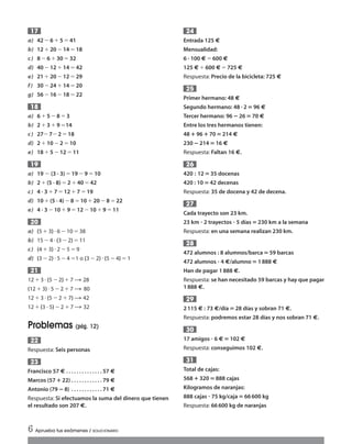 a) 42 Ϫ6 ϩ5 ϭ41
b) 12 ϩ20 Ϫ14ϭ 18
c) 8 Ϫ6 ϩ30 ϭ32
d) 40 Ϫ12 ϩ14ϭ 42
e) 21 ϩ20 Ϫ12ϭ 29
f) 30 Ϫ24 ϩ14ϭ 20
g) 56 Ϫ16 Ϫ18ϭ 22
a) 6 ϩ5 Ϫ8 ϭ3
b) 2 ϩ3 ϩ9 ϭ14
c) 27Ϫ 7Ϫ 2ϭ18
d) 2 ϩ10 Ϫ2 ϭ10
e) 18 ϩ5 Ϫ12ϭ 11
a) 19 Ϫ (3 · 3)ϭ 19Ϫ9ϭ10
b) 2 ϩ(5 · 8)ϭ2ϩ40ϭ 42
c) 4 · 3 ϩ 7ϭ12ϩ7ϭ19
d) 10 ϩ(5 · 4)Ϫ 8ϭ10ϩ 20Ϫ8ϭ22
e) 4 · 3 Ϫ10 ϩ9ϭ12Ϫ 10ϩ9ϭ 11
a) (5 ϩ3)и 6Ϫ 10 ϭ38
b) 15Ϫ 4и(3 Ϫ 2)ϭ11
c) (4ϩ 3)и2Ϫ 5ϭ9
d) (3Ϫ2) и5Ϫ 4ϭ1 o (3Ϫ2) и(5 Ϫ 4) ϭ1
12ϩ 3и (5 Ϫ2) ϩ 7 Ǟ 28
(12ϩ 3)и5Ϫ2 ϩ7 Ǟ 80
12ϩ3 и(5Ϫ 2ϩ7) Ǟ 42
12ϩ(3 · 5) Ϫ2ϩ 7 Ǟ 32
Problemas (pág. 12)
Respuesta: Seis personas
Francisco 57 € . . . . . . . . . . . . . . 57 €
Marcos (57؉ 22) . . . . . . . . . . . . 79 €
Antonio (79 ؊ 8) . . . . . . . . . . . . 71 €
Respuesta: Si efectuamos la suma del dinero que tienen
el resultado son 207 €.
23
22
21
20
19
18
17
Entrada 125 €
Mensualidad:
6 · 100 €ϭ600 €
125 €ϩ600 €ϭ725 €
Respuesta: Precio de la bicicleta: 725 €
Primer hermano: 48 €
Segundo hermano: 48 ؒ2‫؍‬96 €
Tercer hermano: 96 ؊26‫؍‬70 €
Entre los tres hermanos tienen:
48؉96؉70‫؍‬214 €
230؊214‫؍‬16 €
Respuesta: Faltan 16 €.
420 : 12‫؍‬35 docenas
420 : 10 ‫؍‬42 decenas
Respuesta: 35 de docena y 42 de decena.
Cada trayecto son 23 km.
23 km ؒ 2 trayectos ؒ 5 días‫؍‬230 km a la semana
Respuesta: en una semana realizan 230 km.
472 alumnos : 8 alumnos/barca‫؍‬59 barcas
472 alumnos ؒ 4 €/alumno‫؍‬1888 €
Han de pagar 1888 €.
Respuesta: se han necesitado 59 barcas y hay que pagar
1888 €.
2115 € : 73 €/día‫؍‬28 días y sobran 71 €.
Respuesta: podremos estar 28 días y nos sobran 71 €.
17 amigos ؒ 6 €‫؍‬102 €
Respuesta: conseguimos 102 €.
Total de cajas:
568؉320‫؍‬888 cajas
Kilogramos de naranjas:
888 cajas ؒ 75 kg/caja‫؍‬66600 kg
Respuesta: 66600 kg de naranjas
31
30
29
28
27
26
25
24
6 Aprueba tus exámenes / SOLUCIONARIO
Int Sol apr Mates 1 ESO.qxd:SOLUCIONARIO APRUEBA MATE 22/07/11 9:50 Página 6
 