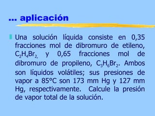 ... aplicación

„ Una solución líquida consiste en 0,35
  fracciones mol de dibromuro de etileno,
  C2H4Br2, y 0,65 fracciones mol de
  dibromuro de propileno, C3H6Br2. Ambos
  son líquidos volátiles; sus presiones de
  vapor a 85°C son 173 mm Hg y 127 mm
  Hg, respectivamente. Calcule la presión
  de vapor total de la solución.
 