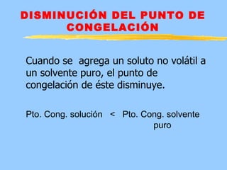 DISMINUCIÓN DEL PUNTO DE
      CONGELACIÓN


Cuando se agrega un soluto no volátil a
un solvente puro, el punto de
congelación de éste disminuye.

Pto. Cong. solución < Pto. Cong. solvente
                             puro
 