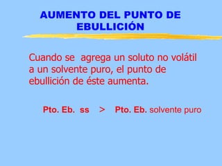 AUMENTO DEL PUNTO DE
       EBULLICIÓN


Cuando se agrega un soluto no volátil
a un solvente puro, el punto de
ebullición de éste aumenta.

   Pto. Eb. ss   > Pto. Eb. solvente puro
 