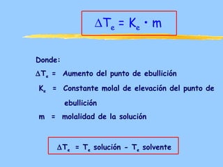 ∆Te = Ke • m

Donde:
∆Te = Aumento del punto de ebullición
Ke = Constante molal de elevación del punto de
         ebullición
m = molalidad de la solución



     ∆Te = Te solución - Te solvente
 