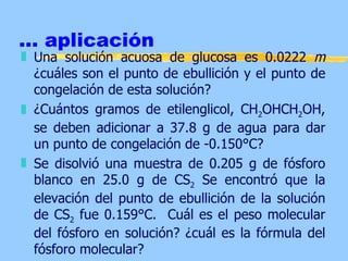 ... aplicación
„ Una solución acuosa de glucosa es 0.0222 m
  ¿cuáles son el punto de ebullición y el punto de
  congelación de esta solución?
„ ¿Cuántos gramos de etilenglicol, CH2OHCH2OH,
  se deben adicionar a 37.8 g de agua para dar
  un punto de congelación de -0.150°C?
„ Se disolvió una muestra de 0.205 g de fósforo
  blanco en 25.0 g de CS2 Se encontró que la
  elevación del punto de ebullición de la solución
  de CS2 fue 0.159°C. Cuál es el peso molecular
  del fósforo en solución? ¿cuál es la fórmula del
  fósforo molecular?
 