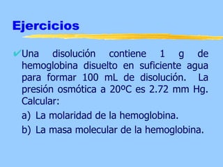 Ejercicios

 Una disolución contiene 1 g de
 hemoglobina disuelto en suficiente agua
 para formar 100 mL de disolución. La
 presión osmótica a 20ºC es 2.72 mm Hg.
 Calcular:
 a) La molaridad de la hemoglobina.
 b) La masa molecular de la hemoglobina.
 