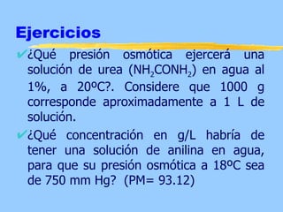 Ejercicios
 ¿Qué presión osmótica ejercerá una
 solución de urea (NH2CONH2) en agua al
 1%, a 20ºC?. Considere que 1000 g
 corresponde aproximadamente a 1 L de
 solución.
 ¿Qué concentración en g/L habría de
 tener una solución de anilina en agua,
 para que su presión osmótica a 18ºC sea
 de 750 mm Hg? (PM= 93.12)
 