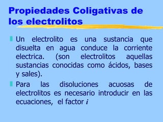 Propiedades Coligativas de
los electrolitos
„ Un electrolito es una sustancia que
  disuelta en agua conduce la corriente
  electrica.   (son   electrolitos   aquellas
  sustancias conocidas como ácidos, bases
  y sales).
„ Para las disoluciones acuosas de
  electrolitos es necesario introducir en las
  ecuaciones, el factor i
 
