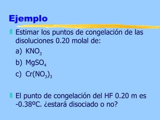 Ejemplo
„ Estimar los puntos de congelación de las
  disoluciones 0.20 molal de:
  a) KNO3
 b) MgSO4
 c) Cr(NO3)3


„ El punto de congelación del HF 0.20 m es
  -0.38ºC. ¿estará disociado o no?
 