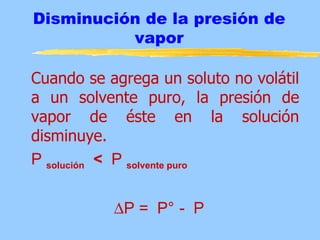 Disminución de la presión de
          vapor

Cuando se agrega un soluto no volátil
a un solvente puro, la presión de
vapor de éste en la solución
disminuye.
P solución < P solvente puro


           ∆P = P° - P
 