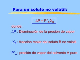 Para un soluto no volátil:

               ∆P = P°A XB
donde:
∆P : Disminución de la presión de vapor

XB : fracción molar del soluto B no volátil


P°A : presión de vapor del solvente A puro
 