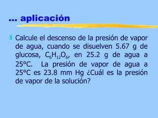 ... aplicación

„ Calcule el descenso de la presión de vapor
  de agua, cuando se disuelven 5.67 g de
  glucosa, C6H12O6, en 25.2 g de agua a
  25°C. La presión de vapor de agua a
  25°C es 23.8 mm Hg ¿Cuál es la presión
  de vapor de la solución?
 