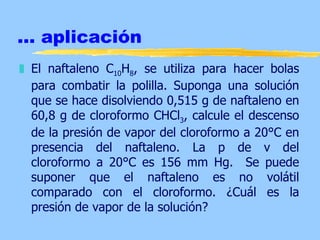 ... aplicación
„ El naftaleno C10H8, se utiliza para hacer bolas
  para combatir la polilla. Suponga una solución
  que se hace disolviendo 0,515 g de naftaleno en
  60,8 g de cloroformo CHCl3, calcule el descenso
  de la presión de vapor del cloroformo a 20°C en
  presencia del naftaleno. La p de v del
  cloroformo a 20°C es 156 mm Hg. Se puede
  suponer que el naftaleno es no volátil
  comparado con el cloroformo. ¿Cuál es la
  presión de vapor de la solución?
 