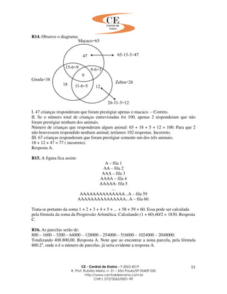 CE - Central de Ensino – F.3063 4019
R. Prof. Rubião Meira, n. 31 – São Paulo/SP 05409 020
http://www.centraldeensino.com.br
CNPJ: 07275065/0001-99
11
R14. Observe o diagrama:
I. 47 crianças responderam que foram prestigiar apenas o macaco. – Correto.
II. Se o número total de crianças entrevistadas foi 100, apenas 2 responderam que não
foram prestigiar nenhum dos animais.
Número de crianças que responderam algum animal: 65 + 18 + 5 + 12 = 100. Para que 2
não houvessem respondido nenhum animal, teríamos 102 respostas. Incorreto.
III. 67 crianças responderam que foram prestigiar somente um dos três animais.
18 + 12 + 47 = 77 ( incorreto).
Resposta A.
R15. A figura fica assim:
A – fila 1
AA – fila 2
AAA – fila 3
AAAA – fila 4
AAAAA- fila 5
...
AAAAAAAAAAAAAA...A – fila 59
AAAAAAAAAAAAAAA...A – fila 60.
Trata-se portanto da soma 1 + 2 + 3 + 4 + 5 + ... + 58 + 59 + 60. Essa pode ser calculada
pela fórmula da soma da Progressão Aritmética. Calculando (1 + 60).60/2 = 1830. Resposta
C.
R16. As parcelas serão de:
800 – 1600 – 3200 – 64000 – 128000 – 254000 – 516000 – 1024000 – 2048000.
Totalizando 408.800,00. Resposta A. Note que ao encontrar a nona parcela, pela fórmula
800.2n
, onde n é o número de parcelas, já seria evidente a resposta A.
 