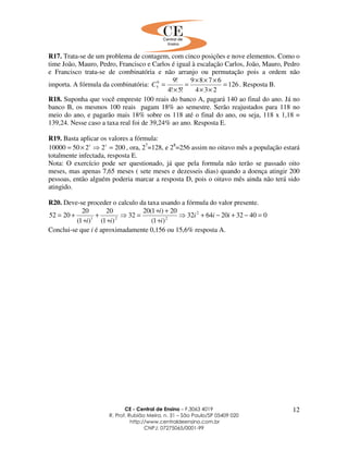 CE - Central de Ensino – F.3063 4019
R. Prof. Rubião Meira, n. 31 – São Paulo/SP 05409 020
http://www.centraldeensino.com.br
CNPJ: 07275065/0001-99
12
R17. Trata-se de um problema de contagem, com cinco posições e nove elementos. Como o
time João, Mauro, Pedro, Francisco e Carlos é igual à escalação Carlos, João, Mauro, Pedro
e Francisco trata-se de combinatória e não arranjo ou permutação pois a ordem não
importa. A fórmula da combinatória: 126
234
6789
!5!4
!99
5 =
××
×××
=
×
=C . Resposta B.
R18. Suponha que você empreste 100 reais do banco A, pagará 140 ao final do ano. Já no
banco B, os mesmos 100 reais pagam 18% ao semestre. Serão reajustados para 118 no
meio do ano, e pagarão mais 18% sobre os 118 até o final do ano, ou seja, 118 x 1,18 =
139,24. Nesse caso a taxa real foi de 39,24% ao ano. Resposta E.
R19. Basta aplicar os valores a fórmula:
200225010000 =⇒×= tt
, ora, 27
=128, e 28
=256 assim no oitavo mês a população estará
totalmente infectada, resposta E.
Nota: O exercício pode ser questionado, já que pela formula não terão se passado oito
meses, mas apenas 7,65 meses ( sete meses e dezesseis dias) quando a doença atingir 200
pessoas, então alguém poderia marcar a resposta D, pois o oitavo mês ainda não terá sido
atingido.
R20. Deve-se proceder o calculo da taxa usando a fórmula do valor presente.
04032206432
)1(
20)1(20
32
)1(
20
)1(
20
2052 2
221
=−+−+⇒
+
++
=⇒
+
+
+
+= iii
i
i
ii
Conclui-se que i é aproximadamente 0,156 ou 15,6% resposta A.
 