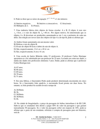 CE - Central de Ensino – F.3063 4019
R. Prof. Rubião Meira, n. 31 – São Paulo/SP 05409 020
http://www.centraldeensino.com.br
CNPJ: 07275065/0001-99
2
6. Pode-se dizer que as raízes da equação 84262 2
7 +− xx
=1 são números
A) Inteiros negativos. B) Inteiros e consecutivos. C) Irracionais.
D) Múltiplos de 2. E) Primos.
7. Uma indústria fabrica dois objetos de forma circular: A e B. O objeto A tem raio
cmrA 5= , e o raio do objeto B, cmrB 40= . Por algum motivo, foi determinado que os
objetos A e B deveriam ser produzidos aumentando-se em 1 cm o perímetro de cada um
deles. Em relação aos novos raios dos objetos do tipo A e do tipo B, pode-se afirmar que
A) Ambos foram aumentados em um mesmo valor.
B) Dobrou o raio do objeto B.
C) O raio do objeto B ficou o dobro do raio do objeto A.
D) São, respectivamente, 11 cmπ e 81 cmπ .
E) São, respectivamente, 6 cm e 41 cm.
8. Uma escola do bairro Ribeirão tinha 15 professores. O professor Carlos Henrique
aposentou-se e foi substituído por um professor de 25 anos. Levando em conta tais dados, a
média das idades dos professores diminuiu 3 anos. Então, pode-se afirmar que o professor
Carlos Henrique tem
A) 67 anos.
B) 68 anos.
C) 69 anos.
D) 70 anos.
E) 71 anos.
9. Em uma fábrica, o funcionário Pedro pode produzir determinada encomenda em cinco
horas. Se o funcionário João ajudá-lo, a encomenda ficará pronta em duas horas. No
entanto, se João produzi-Ia sozinho levará o tempo de
A) 2h30min.
B) 3h.
C) 3h20min.
D) 3h30min.
E) 4h.
10. Na cidade de Imaginópolis, o preço da passagem de ônibus interurbano é de R$ 2,00.
Sabe-se que os estudantes têm direito a pagar 50% do valor da passagem e que gastam
mensalmente 50 passagens. Se o valor da passagem sofrer um reajuste de 10%, pode-se
afirmar que o gasto de um estudante, referente à compra de passagens para um bimestre,
será de
 