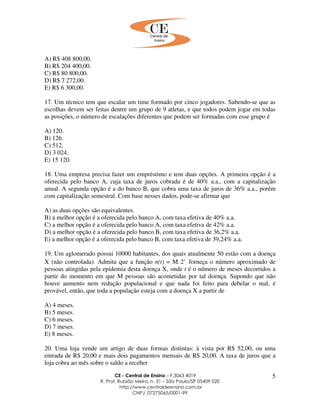 CE - Central de Ensino – F.3063 4019
R. Prof. Rubião Meira, n. 31 – São Paulo/SP 05409 020
http://www.centraldeensino.com.br
CNPJ: 07275065/0001-99
5
A) R$ 408 800,00.
B) R$ 204 400,00.
C) R$ 80 800,00.
D) R$ 7 272,00.
E) R$ 6 300,00.
17. Um técnico tem que escalar um time formado por cinco jogadores. Sabendo-se que as
escolhas devem ser feitas dentre um grupo de 9 atletas, e que todos podem jogar em todas
as posições, o número de escalações diferentes que podem ser formadas com esse grupo é
A) 120.
B) 126.
C) 512.
D) 3 024.
E) 15 120.
18. Uma empresa precisa fazer um empréstimo e tem duas opções. A primeira opção é a
oferecida pelo banco A, cuja taxa de juros cobrada é de 40% a.a., com a capitalização
anual. A segunda opção é a do banco B, que cobra uma taxa de juros de 36% a.a., porém
com capitalização semestral. Com base nesses dados, pode-se afirmar que
A) as duas opções são equivalentes.
B) a melhor opção é a oferecida pelo banco A, com taxa efetiva de 40% a.a.
C) a melhor opção é a oferecida pelo banco A, com taxa efetiva de 42% a.a.
D) a melhor opção é a oferecida pelo banco B, com taxa efetiva de 36,2% a.a.
E) a melhor opção é a oferecida pelo banco B, com taxa efetiva de 39,24% a.a.
19. Um aglomerado possui 10000 habitantes, dos quais atualmente 50 estão com a doença
X (não controlada). Admita que a função n(t) = M. t
2 forneça o número aproximado de
pessoas atingidas pela epidemia desta doença X, onde t é o número de meses decorridos a
partir do momento em que M pessoas são acometidas por tal doença. Supondo que não
houve aumento nem redução populacional e que nada foi feito para debelar o mal, é
provável, então, que toda a população esteja com a doença X a partir de
A) 4 meses.
B) 5 meses.
C) 6 meses.
D) 7 meses.
E) 8 meses.
20. Uma loja vende um artigo de duas formas distintas: à vista por R$ 52,00, ou uma
entrada de R$ 20,00 e mais dois pagamentos mensais de R$ 20,00. A taxa de juros que a
loja cobra ao mês sobre o saldo a receber
 